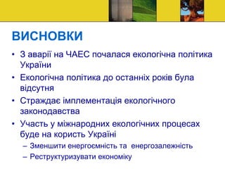 ВИСНОВКИ
• З аварії на ЧАЕС почалася екологічна політика
України
• Екологічна політика до останніх років була
відсутня
• Страждає імплементація екологічного
законодавства
• Участь у міжнародних екологічних процесах
буде на користь Україні
– Зменшити енергоємність та енергозалежність
– Реструктуризувати економіку
 