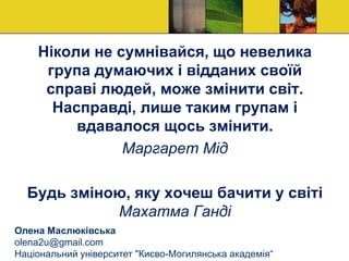 Ніколи не сумнівайся, що невелика
група думаючих і відданих своїй
справі людей, може змінити світ.
Насправді, лише таким групам і
вдавалося щось змінити.
Маргарет Мід
Будь зміною, яку хочеш бачити у світі
Махатма Ганді
Олена Маслюківська
olena2u@gmail.com
Національний університет "Києво-Могилянська академія“
 