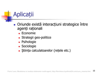 10
Aplicații
 Oriunde există interacțiuni strategice între
agenți raționali
 Economie
 Strategii geo-politice
 Psihologie
 Sociologie
 Ştiința calculatoarelor (rețele etc.)
Florin Leon, Modelarea si analiza sistemelor multi-agent, http://florinleon.byethost24.com/curs_masma.htm
 