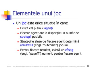 11
Elementele unui joc
 Un joc este orice situație în care:
 Există cel puțin 2 agenți
 Fiecare agent are la dispoziție un număr de
strategii posibile
 Strategiile alese de fiecare agent determină
rezultatul (engl. “outcome”) jocului
 Pentru fiecare rezultat, există un câștig
(engl. “payoff”) numeric pentru fiecare agent
Florin Leon, Modelarea si analiza sistemelor multi-agent, http://florinleon.byethost24.com/curs_masma.htm
 