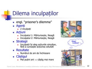 12
Dilema inculpaților
 engl. “prisoner’s dilemma”
 Agenți
 2 inculpați
 Acțiuni
 Inculpatul 1: Mărturisește, Neagă
 Inculpatul 2: Mărturisește, Neagă
 Strategii
 Inculpații își aleg acțiunile simultan,
fără a cunoaște acțiunea celuilalt
 Rezultate
 Numărul de ani de închisoare
 Câștigul
 Mai puțini ani  câștig mai mare
Florin Leon, Modelarea si analiza sistemelor multi-agent, http://florinleon.byethost24.com/curs_masma.htm
 