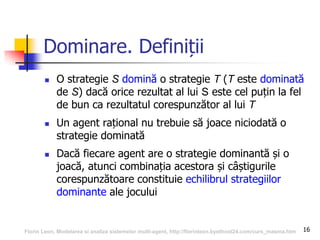 16
Dominare. Definiții
 O strategie S domină o strategie T (T este dominată
de S) dacă orice rezultat al lui S este cel puțin la fel
de bun ca rezultatul corespunzător al lui T
 Un agent rațional nu trebuie să joace niciodată o
strategie dominată
 Dacă fiecare agent are o strategie dominantă și o
joacă, atunci combinația acestora și câștigurile
corespunzătoare constituie echilibrul strategiilor
dominante ale jocului
Florin Leon, Modelarea si analiza sistemelor multi-agent, http://florinleon.byethost24.com/curs_masma.htm
 