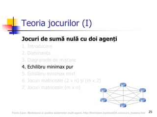 25
Teoria jocurilor (I)
Jocuri de sumă nulă cu doi agenți
1. Introducere
2. Dominanța
3. Diagramele de mișcare
4. Echilibru minimax pur
5. Echilibru minimax mixt
6. Jocuri matriceale (2 x n) și (m x 2)
7. Jocuri matriceale (m x n)
Florin Leon, Modelarea si analiza sistemelor multi-agent, http://florinleon.byethost24.com/curs_masma.htm
 