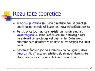27
Rezultate teoretice
 Principiul punctului șa: Dacă o matrice are un punct șa,
ambii agenți trebuie să joace strategia indicată de acesta
 Pentru orice joc matriceal, există un număr v numit
valoarea jocului, astfel încât Rose are o strategie care
garantează că va câștiga cel puțin v, iar Colin are o
strategie care garantează că Rose nu va câștiga mai mult
decât v
 Teoremă: Într-un joc de sumă nulă cu doi agenți, dacă
intrarea (Ri, Cj) este un echilibru de strategii dominante,
atunci aceasta este și un echilibru minimax pur
Florin Leon, Modelarea si analiza sistemelor multi-agent, http://florinleon.byethost24.com/curs_masma.htm
 