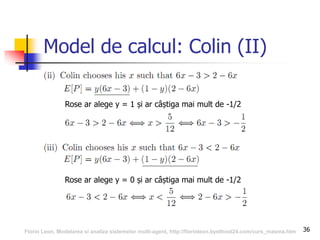 36
Model de calcul: Colin (II)
Rose ar alege y = 1 și ar câștiga mai mult de -1/2
Rose ar alege y = 0 și ar câștiga mai mult de -1/2
Florin Leon, Modelarea si analiza sistemelor multi-agent, http://florinleon.byethost24.com/curs_masma.htm
 