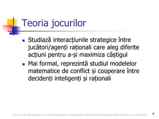 4
Teoria jocurilor
 Studiază interacțiunile strategice între
jucători/agenți raționali care aleg diferite
acțiuni pentru a-și maximiza câștigul
 Mai formal, reprezintă studiul modelelor
matematice de conflict și cooperare între
decidenți inteligenți și raționali
Florin Leon, Modelarea si analiza sistemelor multi-agent, http://florinleon.byethost24.com/curs_masma.htm
 