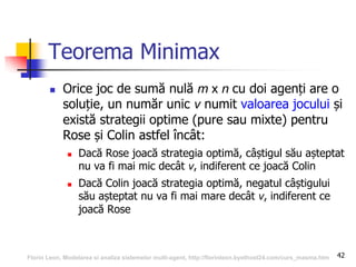 42
Teorema Minimax
 Orice joc de sumă nulă m x n cu doi agenți are o
soluție, un număr unic v numit valoarea jocului și
există strategii optime (pure sau mixte) pentru
Rose și Colin astfel încât:
 Dacă Rose joacă strategia optimă, câștigul său așteptat
nu va fi mai mic decât v, indiferent ce joacă Colin
 Dacă Colin joacă strategia optimă, negatul câștigului
său așteptat nu va fi mai mare decât v, indiferent ce
joacă Rose
Florin Leon, Modelarea si analiza sistemelor multi-agent, http://florinleon.byethost24.com/curs_masma.htm
 