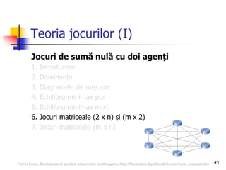 43
Teoria jocurilor (I)
Jocuri de sumă nulă cu doi agenți
1. Introducere
2. Dominanța
3. Diagramele de mișcare
4. Echilibru minimax pur
5. Echilibru minimax mixt
6. Jocuri matriceale (2 x n) și (m x 2)
7. Jocuri matriceale (m x n)
Florin Leon, Modelarea si analiza sistemelor multi-agent, http://florinleon.byethost24.com/curs_masma.htm
 