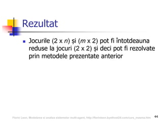 44
Rezultat
 Jocurile (2 x n) și (m x 2) pot fi întotdeauna
reduse la jocuri (2 x 2) și deci pot fi rezolvate
prin metodele prezentate anterior
Florin Leon, Modelarea si analiza sistemelor multi-agent, http://florinleon.byethost24.com/curs_masma.htm
 