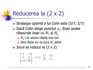 47
Reducerea la (2 x 2)
 Strategia optimă a lui Colin este (5/7, 2/7)
 Dacă Colin alege punctul x1, Rose poate
răspunde doar cu R1 și R2
 R3 i-ar aduce câștig mai mic
 Deci Rose nu va juca R3 deloc
 Jocul se reduce la (2 x 2)
Florin Leon, Modelarea si analiza sistemelor multi-agent, http://florinleon.byethost24.com/curs_masma.htm
 