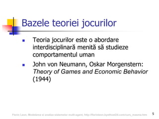 5
Bazele teoriei jocurilor
 Teoria jocurilor este o abordare
interdisciplinară menită să studieze
comportamentul uman
 John von Neumann, Oskar Morgenstern:
Theory of Games and Economic Behavior
(1944)
Florin Leon, Modelarea si analiza sistemelor multi-agent, http://florinleon.byethost24.com/curs_masma.htm
 