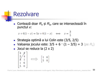 50
Rezolvare
 Contează doar R4 și R5, care se intersectează în
punctul x:
 Strategia optimă a lui Colin este (3/5, 2/5)
 Valoarea jocului este: 3/5 + 6 · (1 – 3/5) = 3 (pe R4)
 Jocul se reduce la (2 x 2)
Florin Leon, Modelarea si analiza sistemelor multi-agent, http://florinleon.byethost24.com/curs_masma.htm
 