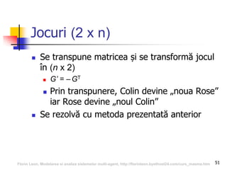 51
Jocuri (2 x n)
 Se transpune matricea și se transformă jocul
în (n x 2)
 G’ = –GT
 Prin transpunere, Colin devine „noua Rose”
iar Rose devine „noul Colin”
 Se rezolvă cu metoda prezentată anterior
Florin Leon, Modelarea si analiza sistemelor multi-agent, http://florinleon.byethost24.com/curs_masma.htm
 