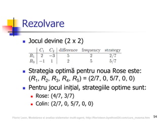 54
 Jocul devine (2 x 2)
 Strategia optimă pentru noua Rose este:
(R1, R2, R3, R4, R5) = (2/7, 0, 5/7, 0, 0)
 Pentru jocul inițial, strategiile optime sunt:
 Rose: (4/7, 3/7)
 Colin: (2/7, 0, 5/7, 0, 0)
Rezolvare
Florin Leon, Modelarea si analiza sistemelor multi-agent, http://florinleon.byethost24.com/curs_masma.htm
 