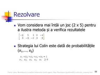 59
Rezolvare
 Vom considera mai întâi un joc (2 x 5) pentru
a ilustra metoda și a verifica rezultatele
 Strategia lui Colin este dată de probabilitățile
(x1,..., x5)
Florin Leon, Modelarea si analiza sistemelor multi-agent, http://florinleon.byethost24.com/curs_masma.htm
 