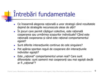 Întrebări fundamentale
 Ce înseamnă alegerea rațională a unor strategii când rezultatele
depind de strategiile necunoscute alese de alții?
 În jocuri care permit câștiguri colective, este rațională
cooperarea sau urmărirea scopurilor individuale? Când este
rațională cooperarea și când este rațional comportamentul
egoist?
 Sunt diferite interacțiunile continue de cele singulare?
 Pot apărea spontan reguli de cooperare din interacțiunile
indivizilor egoiști?
 Este „rațional” comportamentul uman real? Care sunt
diferențele: sunt oamenii mai cooperanți sau mai egoiști decât
ar fi „rațional”?
6Florin Leon, Modelarea si analiza sistemelor multi-agent, http://florinleon.byethost24.com/curs_masma.htm
 