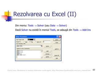 63
Rezolvarea cu Excel (II)
Din meniu: Tools  Solver (sau Data  Solver)
Dacă Solver nu există în meniul Tools, se adaugă din Tools  Add-Ins
Florin Leon, Modelarea si analiza sistemelor multi-agent, http://florinleon.byethost24.com/curs_masma.htm
 