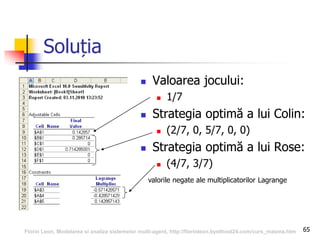 65
Soluția
 Valoarea jocului:
 1/7
 Strategia optimă a lui Colin:
 (2/7, 0, 5/7, 0, 0)
 Strategia optimă a lui Rose:
 (4/7, 3/7)
valorile negate ale multiplicatorilor Lagrange
Florin Leon, Modelarea si analiza sistemelor multi-agent, http://florinleon.byethost24.com/curs_masma.htm
 