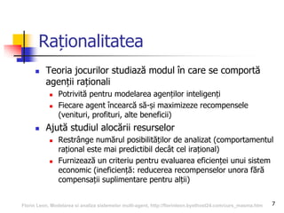 7
Raționalitatea
 Teoria jocurilor studiază modul în care se comportă
agenții raționali
 Potrivită pentru modelarea agenților inteligenți
 Fiecare agent încearcă să-și maximizeze recompensele
(venituri, profituri, alte beneficii)
 Ajută studiul alocării resurselor
 Restrânge numărul posibilităților de analizat (comportamentul
rațional este mai predictibil decât cel irațional)
 Furnizează un criteriu pentru evaluarea eficienței unui sistem
economic (ineficiență: reducerea recompenselor unora fără
compensații suplimentare pentru alții)
Florin Leon, Modelarea si analiza sistemelor multi-agent, http://florinleon.byethost24.com/curs_masma.htm
 
