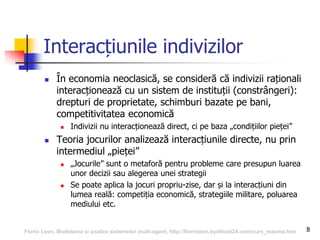 8
Interacțiunile indivizilor
 În economia neoclasică, se consideră că indivizii raționali
interacționează cu un sistem de instituții (constrângeri):
drepturi de proprietate, schimburi bazate pe bani,
competitivitatea economică
 Indivizii nu interacționează direct, ci pe baza „condițiilor pieței”
 Teoria jocurilor analizează interacțiunile directe, nu prin
intermediul „pieței”
 „Jocurile” sunt o metaforă pentru probleme care presupun luarea
unor decizii sau alegerea unei strategii
 Se poate aplica la jocuri propriu-zise, dar și la interacțiuni din
lumea reală: competiția economică, strategiile militare, poluarea
mediului etc.
Florin Leon, Modelarea si analiza sistemelor multi-agent, http://florinleon.byethost24.com/curs_masma.htm
 