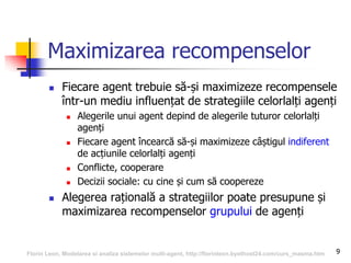 9
Maximizarea recompenselor
 Fiecare agent trebuie să-și maximizeze recompensele
într-un mediu influențat de strategiile celorlalți agenți
 Alegerile unui agent depind de alegerile tuturor celorlalți
agenți
 Fiecare agent încearcă să-și maximizeze câștigul indiferent
de acțiunile celorlalți agenți
 Conflicte, cooperare
 Decizii sociale: cu cine și cum să coopereze
 Alegerea rațională a strategiilor poate presupune și
maximizarea recompenselor grupului de agenți
Florin Leon, Modelarea si analiza sistemelor multi-agent, http://florinleon.byethost24.com/curs_masma.htm
 