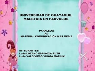 UNIVERSIDAD DE GUAYAQUIL
  MAESTRIA EN PARVULOS


            PARALELO:
               A/3
MATERIA : COMUNICACIÓN MAS MEDIA




INTEGRANTES:
Lcda.LOZANO ESPINOZA RUTH
Lcda.VALDIVIESO YUNGA MARIUXI
 