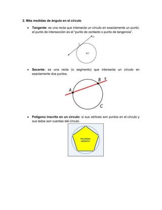 2. Más medidas de ángulo en el círculo

      Tangente: es una recta que intersecta un círculo en exactamente un punto;
      el punto de intersección es el “punto de contacto o punto de tangencia”.




      Secante: es una recta (o segmento) que intersecta un círculo en
      exactamente dos puntos.




      Polígono inscrito en un círculo: si sus vértices son puntos en el círculo y
      sus lados son cuerdas del círculo.
 