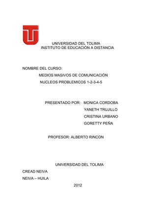 UNIVERSIDAD DEL TOLIMA
         INSTITUTO DE EDUCACIÓN A DISTANCIA




NOMBRE DEL CURSO:
        MEDIOS MASIVOS DE COMUNICACIÓN
        NUCLEOS PROBLEMICOS 1-2-3-4-5




           PRESENTADO POR: MONICA CORDOBA
                                YANETH TRUJILLO
                                CRISTINA URBANO
                                GORETTY PEÑA


              PROFESOR: ALBERTO RINCON




                 UNIVERSIDAD DEL TOLIMA
CREAD NEIVA
NEIVA – HUILA
                         2012
 