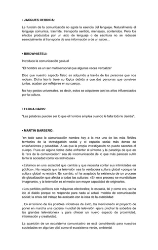 • JACQUES DERRIDA:

La función de la comunicación no agota la esencia del lenguaje. Naturalmente el
lenguaje comunica, trasmite, transporta sentido, mensajes, contenidos. Pero los
efectos producidos por un acto de lenguaje o de escritura no se reducen
esencialmente al transporte de una información o de un saber…



• BIRDWHISTELl:

Introduce la comunicación gestual

"El hombre es un ser multisensorial que algunas veces verbaliza"

Dice que nuestro aspecto físico es adquirido a través de las personas que nos
rodean. Dicha teoría tiene su lógica debido a que dos personas que conviven
juntas, acaban por reflejarse en su cuerpo.

No hay gestos universales, es decir, estos se adquieren con los años influenciados
por la cultura.



• FLORA DAVIS:

"Las palabras pueden ser lo que el hombre emplea cuando le falla todo lo demás".



• MARTIN BARBERO:

“en todo caso la comunicación nombra hoy a la vez uno de los más fértiles
territorios de la investigación social y el espacio social más denso de
ensoñaciones y pesadillas. A las que la propia investigación no puede sacarles el
cuerpo. Pues en alguna forma debe enfrentar al síntoma y la paradoja de que en
la “era de la comunicación” sea de incomunicación de lo que más parecen sufrir
tanto la sociedad como los individuos»

«Estamos en una sociedad que cambia y que necesita contar sus intimidades en
público». Ha negado que la televisión sea la verdadera cultura global «porque la
cultura global no existe». En cambio, sí ha aceptado la existencia de un proceso
de globalización que afecta a todas las culturas: «En este proceso se mundializan
imaginarios, y la televisión es el medio con mayor capacidad de originarlos.

«Los partidos políticos son máquinas electorales; la escuela, tal y como era, se ha
ido al diablo porque no responde para nada al actual modelo de comunicación
social; la crisis del trabajo ha acabado con la idea de la estabilidad

. En el terreno de las posibles iniciativas de éxito, ha mencionado el proyecto de
poner en marcha una cadena mundial de televisión «para pinchar la soberbia de
las grandes televisiones» y para ofrecer un nuevo espacio de proximidad,
información y creatividad.

La aparición de un ecosistema comunicativo se está convirtiendo para nuestras
sociedades en algo tan vital como el ecosistema verde, ambiental
 