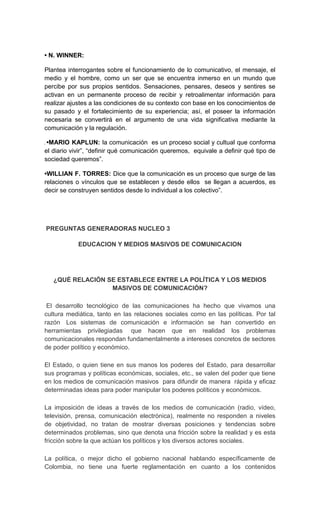 • N. WINNER:

Plantea interrogantes sobre el funcionamiento de lo comunicativo, el mensaje, el
medio y el hombre, como un ser que se encuentra inmerso en un mundo que
percibe por sus propios sentidos. Sensaciones, pensares, deseos y sentires se
activan en un permanente proceso de recibir y retroalimentar información para
realizar ajustes a las condiciones de su contexto con base en los conocimientos de
su pasado y el fortalecimiento de su experiencia; así, el poseer la información
necesaria se convertirá en el argumento de una vida significativa mediante la
comunicación y la regulación.

 •MARIO KAPLUN: la comunicación es un proceso social y cultual que conforma
el diario vivir”, “definir qué comunicación queremos, equivale a definir qué tipo de
sociedad queremos”.

•WILLIAN F. TORRES: Dice que la comunicación es un proceso que surge de las
relaciones o vínculos que se establecen y desde ellos se llegan a acuerdos, es
decir se construyen sentidos desde lo individual a los colectivo”.




PREGUNTAS GENERADORAS NUCLEO 3

            EDUCACION Y MEDIOS MASIVOS DE COMUNICACION




   ¿QUÉ RELACIÓN SE ESTABLECE ENTRE LA POLÍTICA Y LOS MEDIOS
                  MASIVOS DE COMUNICACIÓN?

 El desarrollo tecnológico de las comunicaciones ha hecho que vivamos una
cultura mediática, tanto en las relaciones sociales como en las políticas. Por tal
razón Los sistemas de comunicación e información se han convertido en
herramientas privilegiadas que hacen que en realidad los problemas
comunicacionales respondan fundamentalmente a intereses concretos de sectores
de poder político y económico.

El Estado, o quien tiene en sus manos los poderes del Estado, para desarrollar
sus programas y políticas económicas, sociales, etc., se valen del poder que tiene
en los medios de comunicación masivos para difundir de manera rápida y eficaz
determinadas ideas para poder manipular los poderes políticos y económicos.

La imposición de ideas a través de los medios de comunicación (radio, vídeo,
televisión, prensa, comunicación electrónica), realmente no responden a niveles
de objetividad, no tratan de mostrar diversas posiciones y tendencias sobre
determinados problemas, sino que denota una fricción sobre la realidad y es esta
fricción sobre la que actúan los políticos y los diversos actores sociales.

La política, o mejor dicho el gobierno nacional hablando específicamente de
Colombia, no tiene una fuerte reglamentación en cuanto a los contenidos
 