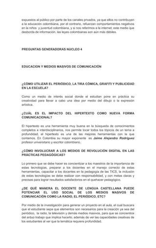 expuestos al público por parte de los canales privados, ya que ellos no contribuyen
a la educación colombiana, por el contrario, refuerzan comportamientos negativos
en la niños y juventud colombiana, y si nos referimos a la internet; este medio que
desborda de información, las leyes colombianas son aún más débiles.




PREGUNTAS GENERADORAS NUCLEO 4




EDUCACION Y MEDIOS MASIVOS DE COMUNICACIÓN




¿CÓMO UTILIZAR EL PERIÓDICO, LA TIRA CÓMICA, GRAFITI Y PUBLICIDAD
EN LA ESCUELA?

Como un medio de interés social donde el estudian pone en práctica su
creatividad para llevar a cabo una idea por medio del dibujo o la expresión
artística.

¿CUÁL ES EL IMPACTO DEL HIPERTEXTO COMO NUEVA FORMA
COMUNICACIONAL?

El hipertexto es una herramienta muy buena en la búsqueda de conocimientos
completos e interdisciplinarios, nos permite tocar todos los tópicos de un tema a
profundidad, el hipertexto es una de las mejores herramientas con la que
contamos. En Colombia su mayor exponente es Jaime Alejandro Rodríguez
profesor universitario y escritor colombiano.

¿CÓMO INVOLUCRAR A LOS MEDIOS DE REVOLUCIÓN DIGITAL EN LAS
PRÁCTICAS PEDAGÓGICAS?

Lo primero que se debe hacer es concientizar a los maestros de la importancia de
estas tecnologías, preparar a los docentes en el manejo correcto de estas
herramientas, capacitar a los docentes en la pedagogía de las TICS, la inclusión
de estas tecnologías se debe realizar con responsabilidad, y con metas claras y
precisas para lograr resultados satisfactorios en el quehacer pedagógico.

¿DE QUÉ MANERA EL DOCENTE DE LENGUA CASTELLANA PUEDE
POTENCIAR EL USO SOCIAL DE LOS MEDIOS MASIVOS DE
COMUNICACIÓN COMO LA RADIO, EL PERIÓDICO, ETC?

Por medio de la investigación para generar un proyecto en el aula, el cual buscara
que el estudiante sepa que elementos son necesarios para la creación ya sea del
periódico, la radio, la televisión y demás medios masivos, para que se concientice
del arduo trabajo que implica hacerlo, además de ver las capacidades creativas de
los estudiantes al ver que la temática requiere profundidad.
 
