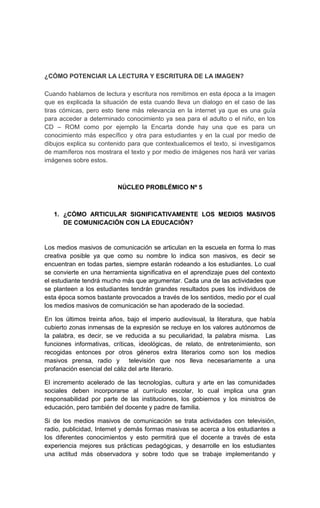 ¿CÓMO POTENCIAR LA LECTURA Y ESCRITURA DE LA IMAGEN?

Cuando hablamos de lectura y escritura nos remitimos en esta época a la imagen
que es explicada la situación de esta cuando lleva un dialogo en el caso de las
tiras cómicas, pero esto tiene más relevancia en la internet ya que es una guía
para acceder a determinado conocimiento ya sea para el adulto o el niño, en los
CD – ROM como por ejemplo la Encarta donde hay una que es para un
conocimiento más específico y otra para estudiantes y en la cual por medio de
dibujos explica su contenido para que contextualicemos el texto, si investigamos
de mamíferos nos mostrara el texto y por medio de imágenes nos hará ver varias
imágenes sobre estos.



                         NÚCLEO PROBLÉMICO Nº 5



   1. ¿CÓMO ARTICULAR SIGNIFICATIVAMENTE LOS MEDIOS MASIVOS
      DE COMUNICACIÓN CON LA EDUCACIÓN?


Los medios masivos de comunicación se articulan en la escuela en forma lo mas
creativa posible ya que como su nombre lo indica son masivos, es decir se
encuentran en todas partes, siempre estarán rodeando a los estudiantes. Lo cual
se convierte en una herramienta significativa en el aprendizaje pues del contexto
el estudiante tendrá mucho más que argumentar. Cada una de las actividades que
se planteen a los estudiantes tendrán grandes resultados pues los individuos de
esta época somos bastante provocados a través de los sentidos, medio por el cual
los medios masivos de comunicación se han apoderado de la sociedad.

En los últimos treinta años, bajo el imperio audiovisual, la literatura, que había
cubierto zonas inmensas de la expresión se recluye en los valores autónomos de
la palabra, es decir, se ve reducida a su peculiaridad, la palabra misma. Las
funciones informativas, críticas, ideológicas, de relato, de entretenimiento, son
recogidas entonces por otros géneros extra literarios como son los medios
masivos prensa, radio y televisión que nos lleva necesariamente a una
profanación esencial del cáliz del arte literario.

El incremento acelerado de las tecnologías, cultura y arte en las comunidades
sociales deben incorporarse al currículo escolar, lo cual implica una gran
responsabilidad por parte de las instituciones, los gobiernos y los ministros de
educación, pero también del docente y padre de familia.

Si de los medios masivos de comunicación se trata actividades con televisión,
radio, publicidad, Internet y demás formas masivas se acerca a los estudiantes a
los diferentes conocimientos y esto permitirá que el docente a través de esta
experiencia mejores sus prácticas pedagógicas, y desarrolle en los estudiantes
una actitud más observadora y sobre todo que se trabaje implementando y
 