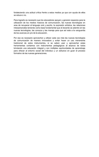 fortaleciendo una actitud crítica frente a estos medios ya que con ayuda de ellos
se educa o no.

Para lograrlo es necesario que los educadores apoyen y generen espacios para la
utilización de los medios masivos de comunicación, las nuevas tecnologías en
aras de recuperar el lenguaje oral y escrito, la expresión artística, las relaciones
interpersonales teniendo como base fundamental que el docente se adentre en las
nuevas tecnologías, las conozca y las maneje para que así este a la vanguardia
de los avances en pro de la educación.

Por eso es necesario aprovechar y utilizar cada vez más las nuevas tecnologías
de comunicación de manera innovadora y evitar hacer un uso meramente
tradicional de estos instrumentos, si se saben usar y aprovechar estas
herramientas contamos con instrumentos pedagógicos al alcance de todos
brindando una educación integral y con múltiples oportunidades de aprendizaje
para ofrecer al entorno social del individuo y un esfuerzo en guiar el proceso
formativo de las nuevas generaciones.
 