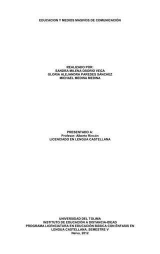 EDUCACION Y MEDIOS MASIVOS DE COMUNICACIÓN




                     REALIZADO POR:
              SANDRA MILENA OSORIO VEGA
           GLORIA ALEJANDRA PAREDES SÁNCHEZ
                 MICHAEL MEDINA MEDINA




                     PRESENTADO A:
                  Profesor: Alberto Rincón
            LICENCIADO EN LENGUA CASTELLANA




                 UNIVERSIDAD DEL TOLIMA
       INSTITUTO DE EDUCACIÓN A DISTANCIA-IDEAD
PROGRAMA LICENCIATURA EN EDUCACIÓN BÁSICA CON ÉNFASIS EN
             LENGUA CASTELLANA. SEMESTRE V
                       Neiva, 2012
 
