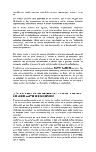 considera un modelo ejemplar, mostrándonos como hay que ser y actuar, y como
no.

Los medios pueden crear pasividad en los usuarios, con lo que influyen más
fácilmente en los pensamientos de las personas y pueden imponer actitudes
superficiales y consumistas en ellas Y ayudar a culturalizar a las personas

De la misma manera que ayudan, interactúan estableciendo relaciones
interpersonales y de cooperación, ya que en la actualidad deben ser utilizados los
medios y los diferentes lenguajes que ha desarrollado la tecnología moderna para
la transmisión de toda clase de mensajes; una de las maneras para modernizar las
educación es la utilización de las llamadas “ayudas audiovisuales”, como:
películas, diapositivas, videos, entre otros., para hablar así de una “pedagogía
audiovisual”, pero ésta se concibe simplemente como una forma de reforzar la
transmisión de los contenidos y con esta la educación, en sí la educación no ha
cambiado para nada.


Del mismo modo, el centro del proceso educativo es el grupo educando, ya que el
educador está ahí para estimular y facilitar el proceso de búsqueda para
cuestionar, escuchar, ayudar al grupo a que se exprese, aportarle información,
coordinar las actividades encaminadas a permitir que el proceso avance. El
educador se define entonces no como un informador, sino como un facilitador.

Es allí donde podemos exponer el postulado de MARTIN BARBEROque dice: los
medios de comunicación son espacios de mediación y construcción de sentido, no
solo son herramientas; la escuela debe interactuar, no tanto con los medios,
interactuar a través de ellos con los “nuevos campos de experiencias” en que hoy
se procesan los cambios, es decir las hibridaciones entre arte y ciencia, entre
cultura escrita y audiovisual, y la reorganización de los saberes en los flujos y
redes que hoy se movilizan la información el trabajo y la creatividad….




¿CÚAL ES LA RELACION QUE ESPERAMOS EXISTA ENTRE LA ESCUELA Y
LOS MEDIOS MASIVOS DE COMUNICACIÓN?

Esperamos que la escuela tenga en cuenta los medios masivos de comunicación
a la hora de formar personas con un sentido crítico en el campo semiológico
elemental, ya que los medios transmiten información y mensajes ocultos que
tratan de domesticar y masificar al individuo. Se trataría de aprender a detectar los
símbolos elementales y su significado para interpretarlos, pues cada medio tiene
su lenguaje propio cuyos fundamentos hay que conocer para poder interpretar y
entender.
De la misma manera, se debe formar al infante analítico y critico en cuanto al
contenido de la comunicación para detectar el tipo y la calidad de los mensajes
ofrecidos al consumidor, independientemente del lenguaje utilizado y del medio, A
sí mismo, se debe estimular y permitir a los alumnos que se expresen por si
mismos utilizando los medios a su alcance, como: elaboración de carteleras,
periódicos locales o murales, audiovisuales, programas de radio elaborados por
ellos mismos, dramatizaciones, entre otros. Todas estas actividades pueden tener
ventajas positivas si son bien orientadas, se induce al desarrollo de la creatividad,
estableciendo un nuevo tipo de relaciones de los alumnos con la realidad (y no
con la ficción).
 