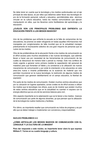 Se debe tener en cuenta que la tecnología y los medios audiovisuales son el eje
principal de esta época, es por ellos que debemos saber llevar esa tecnología en
pro de la formación personal, cultural y educativa, permitiéndoles alos alumnos
vincular en la cultura educativa, todos los medios comunicativos que ejercen
manipulación en ellos, que los llevemos como facilitadores del aprendizaje y la
educación.

¿CUÁLES SON LOS PRINCIPALES PROBLEMAS QUE ENFRENTA LA
EDUCACIÓN FRENTE A LOS MEDIOS MASIVOS?



Uno de los problemas que enfrenta la escuela es la falta de compromiso de los
educadores, los jóvenes se están refugiando en todas aquellas informaciones mal
manejadas por conglomerados de talla mundial que en la actualidad manejan
prácticamente el inconsciente colectivo de una gran mayoría de personas que se
nutren de los medios.

Otra de las problemáticas de la educación frente a los medios de comunicación es
el difícil acceso para muchos estudiantes a las nuevas tecnologías, que además
llevan a hacer uso por necesidad de las herramientas de comunicación de las
cuales se desconoce de manera total o parcial su manejo. Esto nos conlleva de
modo urgente a generar como primera medida la capacitación del personal de
maestros para que fomenten el hábito y la constancia a la utilización de nuevos
mecanismos de comunicación y por ende la orientación a los educandos en esta
area.Una nueva e incierta problemática es la ausencia de material que nos
permitan incursionar en la nueva tecnología, la restricción de algunos medios de
comunicación que generan debilitamiento en el campo educativo, la libertad de
expresión

Por parte de los medios de comunicación. Existen muchos centros educativos que
por su ubicación en lugares apartados, zonas rurales es de difícil acceso a utilizar
los medios que la tecnología nos ofrece, pues es de mostrar que existen muchos
de estos centros educativos que en la actualidad no cuentan ni siquiera con la
energía eléctrica que es uno de los servicios básicos para vivir.

Otro aspecto importante es la satanización que se le tienen a los medios masivos
de comunicación por parte de algunos docentes, ya que piensan que la utilización
de la tecnología los vuelve mediocres y facilistas.


Por último, es importante resaltar que comunicación es índice de progreso y es por
ello que se deben trabajar e implementar con conciencia y responsabilidad.



NUCLEO PROBLEMICO 2-3:

¿CÓMO ARTICULAR LOS MEDIOS MASIVOS DE COMUNICACIÓN CON EL
LENGUAJE Y LA CULTURA DE LA IMAGEN?

Para dar respuesta a este núcleo, es importante tener claro lo que expresa
William F. Torres en su cuadro lenguaje y cultura.
 
