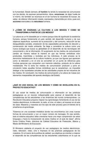 la humanidad. Desde siempre, el hombre ha tenido la necesidad de comunicarse
con los demás, de expresar pensamientos, ideas, emociones; de dejar huella de
sí mismo. Así también se reconoce en el ser humano la necesidad de buscar, de
saber, de obtener información creada, expresada y transmitida por otros, pues son
acciones esenciales a la naturaleza humana.



3 ¿CÓMO SE ENGRANA LA CULTURA A LOS MEDIOS Y COMO SE
  TRANSFORMA A PARTIR DE LOS MEDIOS?

La cultura es un fin deseable por sí mismo porque dota de significado la existencia
humana, porque fundamenta el justo sentido del desarrollo humano y de sus
objetivos específicos: aumento de la producción y del consumo, reducción de las
desigualdades sociales, ampliación de las capacidades personales de elección y
conservación del medio ambiente. Se llega a considerar la cultura como una
nueva ecología que busca su globalidad en el desarrollo de las tecnologías del
conocimiento y de la información. El surgimiento de los medios de comunicación
cambio de manera radical la manera en que las formas simbólicas eran
producidas, trasmitidas y recibidas por los individuos. A este proceso se le
denomina mediatización de la cultura moderna, ya que Las figuras que aparecen
como: la televisión y en el cine se convierten en un punto de referencia para
muchas personas que comparten una memoria colectiva, producto de la cultura
mediatizada. Por lo tanto los medios de comunicación producen y pone en
circulación todas aquellas formas simbólicas que la caracterizan, es imposible
desligar a las sociedades actuales de las actividades propias de las industrias de
los medios. En conclusión, los medios de comunicación y la cultura de masas son
elementos inseparables del aparato ideológico del Estado.




¿QUÉ ES USO SOCIAL DE LOS MEDIOS Y CÓMO SE INVOLUCRA EN EL
PROYECTO EDUCATIVO?

El uso social de medios de comunicación e información en las prácticas
pedagógicas es un recurso indispensable para acercar el desarrollo de las
competencias de los estudiantes a las dinámicas del mundo contemporáneo. La
Revolución Educativa propone mejorar los aprendizajes fomentando el uso de los
medios electrónicos, la televisión, la radio, el cine, el video y el impreso en el aula
de clase. Maestros y maestras son los ejes de este proceso para el tránsito de la
enseñanza al aprendizaje.

"Estamos en una sociedad mediática donde nos encontramos con unas nuevas
formas de comunicación y con un mayor número de mensajes. En ese sentido,
todo el sistema educativo debe orientarse hacia una mejor comprensión de estos
lenguajes y hacia la incorporación de estos medios en el aula de clase", afirma
Sonia Cristina Prieto, directora de Calidad Educativa de Preescolar, Básica y
Media del Ministerio de Educación.

El Ministerio adelanta el proyecto de uso pedagógico de medios electrónicos,
radio, televisión, video, cine e impresos en las prácticas pedagógicas de los
maestros. En el marco de la política de calidad, sus objetivos se orientan a mejorar
el desarrollo de las competencias de los estudiantes colombianos en lo que se
 