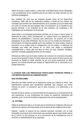 refiere al acceso a estos medios y, sobre todo, al fortalecimiento de las habilidades
y las competencias de los maestros para el uso eficaz de estos recursos en sus
prácticas pedagógicas.

Son múltiples los usos que los maestros pueden hacer de los dispositivos
mediáticos. "Más allá de los contenidos emitidos a través de los medios, los
mensajes que transitan son representaciones de la sociedad ya que el medio está
ahí como un recurso útil para agregar valor a la educación, en la medida en que
permite aterrizar, a los contextos de la vida cotidiana, los contenidos y las
habilidades que se adquieren en la escuela.

Cada medio y sus lenguajes particulares permiten, en un mayor o menor grado, el
desarrollo de unas u otras competencias. Un maestro tiene a su disposición un
abanico de posibilidades y recursos para seleccionar, de acuerdo con el reto
pedagógico al que está enfrentado. Hoy se vive con los medios de información y
comunicación en todas las esferas de la vida cotidiana. En este sentido, desde la
educación no se puede crear un antagonismo con los medios, ni satanizar los
mensajes que están allí. Educar es un oficio que obliga a actualizarse
constantemente y hacia allá nos lleva el ritmo de esta sociedad mediática:
aprender a trabajar pedagógicamente con los medios.

Entonces se define que los medios masivos se involucran en el proceso educativo
de una forma gradual no para no hacer clase sino para aclarar el tema que en ese
momento se trabaje en clase; además, de ser una ayuda audiovisual, se debe
generar una actitud docente que busque el mejoramiento de su alumnado no su
simple distracción.



5 ¿CUÁLES SON LOS PRINCIPALES POSTULADOS TEÓRICOS FRENTE A
LOS MEDIOS MASIVOS DE COMUNICACIÓN?

WALTER BENJAMÍN:

Descubre del doble sentido de la experiencia social que cataliza la masa: “esa
aglomeración concreta pero socialmente abstracta” que inaugura una nueva
manera de sentir “un sensorium que le saca encantos a lo deteriorado y lo
podrido”.

Percibe al mismo tiempo un oscurecimiento de la experiencia y el develamiento de
otra experiencia: lo que configuraban los modos de existencia- resistencia del
oprimido, pues “no se nos ha dado la esperanza sino por los desesperados”

• G. VATTIMO:

Habla de la técnica la liga a un mundo que se construye en imágenes más que en
sistemas de valores y de modernidad como la época de las imágenes del mundo.

Expone: “cuando el avance de las ciencias humanas coinciden con el más
formidable crecimiento de la información que sociedad alguna haya tenido acerca
de sí misma, lo que produce no es el incremento de la transparencia sino al
contrario un adehesamiento de su opacidad”.
 