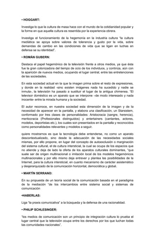 • HOGGART:

Investiga lo que la cultura de masa hace con el mundo de la cotidianidad popular y
la forma en que aquella cultura es resentida por la experiencia obrera.

Investiga el funcionamiento de la hegemonía en la industria cultura “la cultura
mediática se apoya sobre valores de tolerancia y gusto por la vida, sobre
demandas de cambio en las condiciones de vida que se ligan en luchas en
defensa se su identidad”.

• ROMÁN GUBERN:

Destaca el papel hegemónico de la televisión frente a otros medios, ya que ésta
fue la gran colonizadora del tiempo de ocio de los individuos, y continúa, aún con
la aparición de nuevos medios, ocupando el lugar central, entre las entretenciones
de las sociedades.

En esta sociedad actual en la que la imagen prima sobre el resto de expresiones,
y donde en la realidad -sino existen imágenes nada ha sucedido y nadie se
inmuta-, la televisión ha pasado a sustituir el lugar de la antigua chimenea. “El
televisor doméstico es un aparato que se interpone –de modo interesado y nada
inocente- entre la mirada humana y la sociedad.

El autor reconoce, en nuestra sociedad esta dimensión de la imagen y de la
necesidad de aparecer en la pantalla, y elabora una clasificación, un Starsistem,
conformado por tres clases de personalidades: Aristocracia (sangre, herencia),
meritocracia (Profesionales distinguidos) y entertainers (cantantes, actores,
modelos, deportistas etc.), los cuales son presentados en la pantalla y reconocidos
como personalidades relevantes y modelos a seguir.

quiere mostrarnos es que la tecnología debe entenderse, no como un aparato
descontextualizado, sino desde la adecuación de las necesidades sociales
mismas, por ello propone, en lugar del concepto de autoexclusión o marginación
del sistema cultural, el de cultura intersticial, la cual se ocupa de los espacios que
no atiende y deja de lado la oferta de los aparatos culturales dominantes, “que
suele ser de origen multinacional o imitación local de los modelos hegemónicos
multinacionales y por ello mismo deja entrever y plantea las posibilidades de la
Internet, para la cultura intersticial, en cuanto mecanismo de carácter asistemático
y desjerarquizado de la comunicación horizontal, democrática y global.

• MARTÍN SERRANO:

En su propuesta de un teoría social de la comunicación basada en el paradigma
de la mediación “de los intercambios entre sistema social y sistemas de
comunicación

•HABERLAS:

Liga “la praxis comunicativa” a la búsqueda y la defensa de una racionalidad.

• PHILIP SCHLESINGER:

“los medios de comunicación son un principio de integración cultura lo prueba el
lugar central que la televisión ocupa entre los derechos por los que luchan todas
las comunidades nacionales”.
 