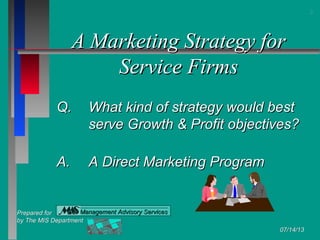 Prepared forPrepared for
by The MIS Departmentby The MIS Department
07/14/1307/14/13
Management Advisory ServicesManagement Advisory Services
A Marketing Strategy forA Marketing Strategy for
Service FirmsService Firms
Q.Q. What kind of strategy would bestWhat kind of strategy would best
serve Growth & Profit objectives?serve Growth & Profit objectives?
A.A. A Direct Marketing ProgramA Direct Marketing Program
22
 