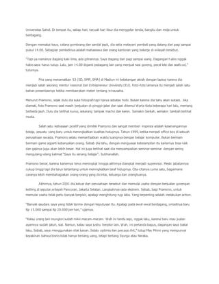 Universitas Sahid. Di tempat itu, setiap hari, kecuali hari libur dia menggelar tenda, bangku dan meja untuk 
berdagang. 
Dengan memakai kaus, celana gombrang dan sandal jepit, dia setia melayani pembeli yang datang dari pagi sampai 
pukul 14.00. Sebagian pembelinya adalah mahasiswa dan orang kantoran yang bekerja di wilayah tersebut. 
“Tapi ya namanya dagang kaki lima, ada gilirannya. Saya dagang dari pagi sampai siang. Dagangan h abis nggak 
habis saya harus tutup. Lalu, jam 14.00 diganti pedagang lain yang menjual nasi goreng, pecel lele dan seafo od,” 
tuturnya. 
Pria yang menamatkan S3 (SD, SMP, SMA) di Madiun ini belakangan akrab dengan laptop karena dia 
menjadi salah seorang mentor nasional dari Entrepreneur University (EU). Foto-foto lamanya itu menjadi salah satu 
bahan presentasinya ketika membawakan materi tentang wirausaha. 
Menurut Pramono, sejak dulu dia suka fotografi tapi hanya sebatas hobi. Bukan karena dia tahu akan sukses. Jika 
diamati, foto Pramono saat masih berjualan di pinggir jalan dan saat ditemui Warta Kota beberapa hari lalu, memang 
berbeda jauh. Dulu dia terlihat kurus, sekarang tampak macho dan keren. Semakin berkah, semakin tambah terlihat 
muda. 
Salah satu kebiasaan positif yang dimiliki Pramono dan sangat memberi inspirasi adalah kesenangannya 
belaja, sesuatu yang baru untuk meningkatkan kualitas hidupnya. Tahun 1999, ketika menjadi office boy di sebuah 
perusahaan swasta, Pramono selalu memanfaatkan waktu luangnya dengan belajar komputer. Bukan bermain 
bermain game seperti kebanyakan orang. Sebab dia tahu, dengan menguasai keterampilan itu kariernya bisa naik 
dan gajinya juga akan lebih besar. Hal ini juga terlihat saat dia menyampaikan seminar-seminar dengan sering 
mengulang-ulang kalimat “Saya itu senang belajar”. Subhanallah. 
Pramono benar, karena kariernya terus meningkat hingga akhirnya diangkat menjadi supervisor. Meski jabatannya 
cukup tinggi tapi dia terus tertantang untuk meningkatkan taraf hidupnya. Cita-citanya cuma satu, bagaimana 
caranya lebih membahagiakan orang-orang yang dicintai, keluarga dan orangtuanya. 
Akhirnya, tahun 2001 dia keluar dari perusahaan tersebut dan memulai usaha dengan berjualan gorengan 
keliling di seputar,wilayah Pancoran, Jakarta Selatan. Langkahnya rada ekstrem. Sebab, bagi Pramono, untuk 
memulai usaha tidak perlu banyak berpikir, apalagi menghitung rugi laba. Yang terpenting adalah melakukan action. 
“Banyak saudara saya yang tidak terima dengan keputusan itu. Apalagi pada awal -awal berdagang, omzetnya baru 
Rp 15.000 sampai Rp 20.000 per hari,” ujarnya. 
“Kalau orang lain mungkin sudah mikir macam-macam. Wah ini tanda sepi, nggak laku, karena baru mau jualan 
ayamnya sudah jatuh, sial. Namun, kalau saya justru berpikir lain. Wah, ini pertanda bagus, dagangan saya bakal 
laku. Sebab, saya menggunakan otak kanan. Selalu optimis dan percaya dirt,” tutup Mas Mono yang mempunyai 
keyakinan bahwa bisnis tidak hanya tentang uang, tetapi tentang Syurga atau Neraka. 
