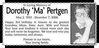 In Loving Memory of

Dorothy ‘Ma’ Pertgen
        May 2, 1933 - December 7, 2006
Happy 3rd birthday in heaven to the greatest
Grandma, Mom, Sister, Aunt, Wife and Friend.
Your love and kindness is missed more each day
and will never be forgotten. We love and miss you
today, tomorrow, and always.
              Forever in our hearts,
               Your loving family
 