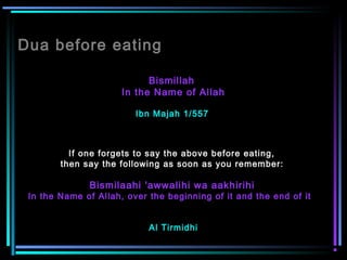 Dua before eating
Bismillah
In the Name of Allah
Ibn Majah 1/557
If one forgets to say the above before eating,
then say the following as soon as you remember:
 
Bismilaahi 'awwalihi wa aakhirihi
In the Name of Allah, over the beginning of it and the end of it  
Al Tirmidhi
 