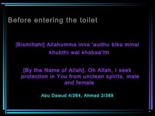 Before entering the toilet
[Bismillahi] Allahumma inna 'audhu bika minal
khubthi wal khabaa'ith
 
[By the Name of Allah]. Oh Allah, I seek
protection in You from unclean spirits, male
and female
Abu Dawud 4/264, Ahmad 2/389
 