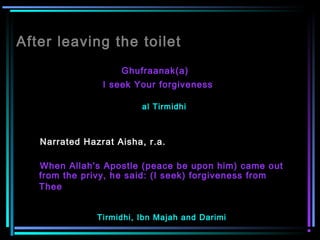 After leaving the toilet
Ghufraanak(a)
I seek Your forgiveness
al Tirmidhi
Narrated Hazrat Aisha, r.a.
When Allah's Apostle (peace be upon him) came out
from the privy, he said: (I seek) forgiveness from
Thee  
Tirmidhi, Ibn Majah and Darimi
 