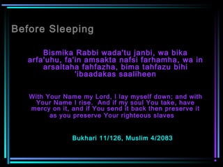 Before Sleeping
Bismika Rabbi wada'tu janbi, wa bika
arfa'uhu, fa'in amsakta nafsi farhamha, wa in
arsaltaha fahfazha, bima tahfazu bihi
'ibaadakas saaliheen
With Your Name my Lord, I lay myself down; and with
Your Name I rise.  And if my soul You take, have
mercy on it, and if You send it back then preserve it
as you preserve Your righteous slaves  
Bukhari 11/126, Muslim 4/2083
 