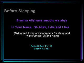Before Sleeping
Bismika Allahuma amootu wa ahya
In Your Name, Oh Allah, I die and I live    
(Dying and living are metaphors for sleep and
wakefulness, Allahu Alam)  
Fath Al-Bari 11/113
Muslim 4/2083
 