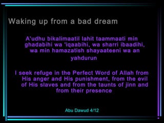 Waking up from a bad dream
A'udhu bikalimaatil lahit taammaati min
ghadabihi wa 'iqaabihi, wa sharri ibaadihi,
wa min hamazatish shayaateeni wa an
yahdurun
I seek refuge in the Perfect Word of Allah from
His anger and His punishment, from the evil
of His slaves and from the taunts of jinn and
from their presence
Abu Dawud 4/12
 