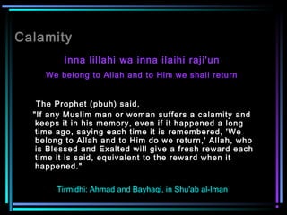 Calamity
Inna lillahi wa inna ilaihi raji'un
We belong to Allah and to Him we shall return
The Prophet (pbuh) said,
"If any Muslim man or woman suffers a calamity and
keeps it in his memory, even if it happened a long
time ago, saying each time it is remembered, 'We
belong to Allah and to Him do we return,' Allah, who
is Blessed and Exalted will give a fresh reward each
time it is said, equivalent to the reward when it
happened."  
Tirmidhi: Ahmad and Bayhaqi, in Shu'ab al-Iman
 