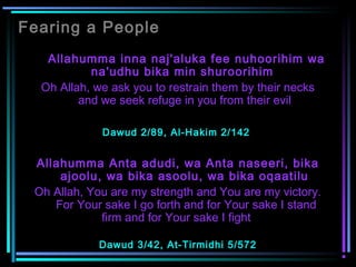 Fearing a People
  Allahumma inna naj'aluka fee nuhoorihim wa
na'udhu bika min shuroorihim
Oh Allah, we ask you to restrain them by their necks
and we seek refuge in you from their evil
Dawud 2/89, Al-Hakim 2/142
Allahumma Anta adudi, wa Anta naseeri, bika
ajoolu, wa bika asoolu, wa bika oqaatilu
Oh Allah, You are my strength and You are my victory.
 For Your sake I go forth and for Your sake I stand
firm and for Your sake I fight    
Dawud 3/42, At-Tirmidhi 5/572
 